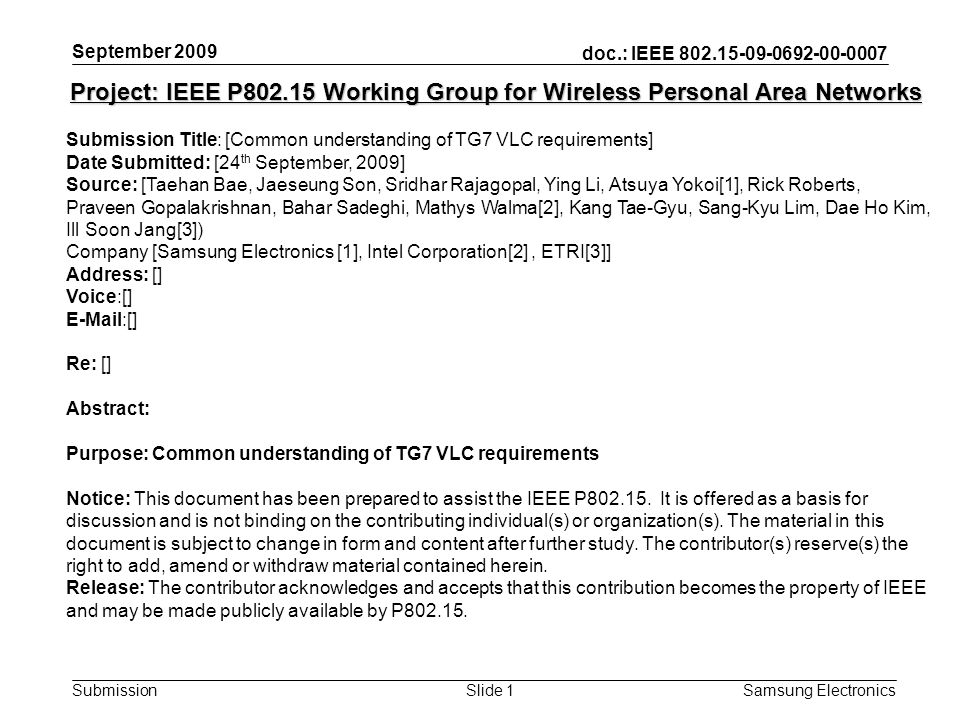 doc.: IEEE Submission Samsung Electronics Slide 1 Project: IEEE P Working Group for Wireless Personal Area Networks Submission Title: [Common understanding of TG7 VLC requirements] Date Submitted: [24 th September, 2009] Source: [Taehan Bae, Jaeseung Son, Sridhar Rajagopal, Ying Li, Atsuya Yokoi[1], Rick Roberts, Praveen Gopalakrishnan, Bahar Sadeghi, Mathys Walma[2], Kang Tae-Gyu, Sang-Kyu Lim, Dae Ho Kim, Ill Soon Jang[3]) Company [Samsung Electronics [1], Intel Corporation[2], ETRI[3]] Address: [] Voice:[]  [] Re: [] Abstract: Purpose: Common understanding of TG7 VLC requirements Notice: This document has been prepared to assist the IEEE P