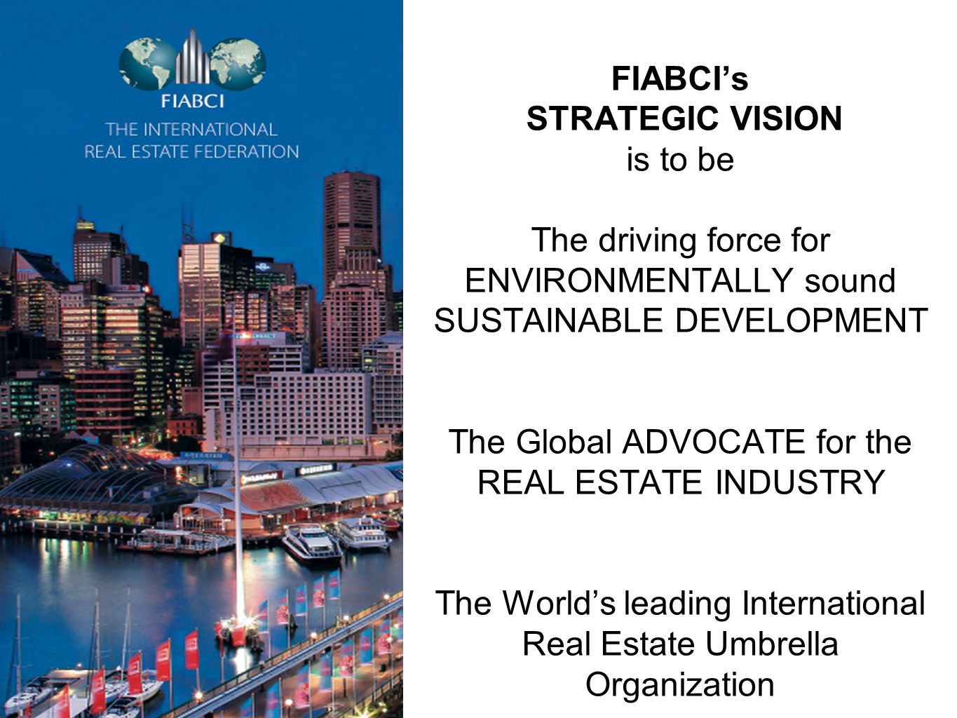FIABCI’s STRATEGIC VISION is to be The driving force for ENVIRONMENTALLY sound SUSTAINABLE DEVELOPMENT The Global ADVOCATE for the REAL ESTATE INDUSTRY The World’s leading International Real Estate Umbrella Organization