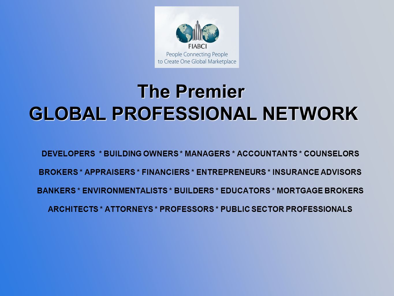 DEVELOPERS * BUILDING OWNERS * MANAGERS * ACCOUNTANTS * COUNSELORS BROKERS * APPRAISERS * FINANCIERS * ENTREPRENEURS * INSURANCE ADVISORS BANKERS * ENVIRONMENTALISTS * BUILDERS * EDUCATORS * MORTGAGE BROKERS ARCHITECTS * ATTORNEYS * PROFESSORS * PUBLIC SECTOR PROFESSIONALS The Premier GLOBAL PROFESSIONAL NETWORK