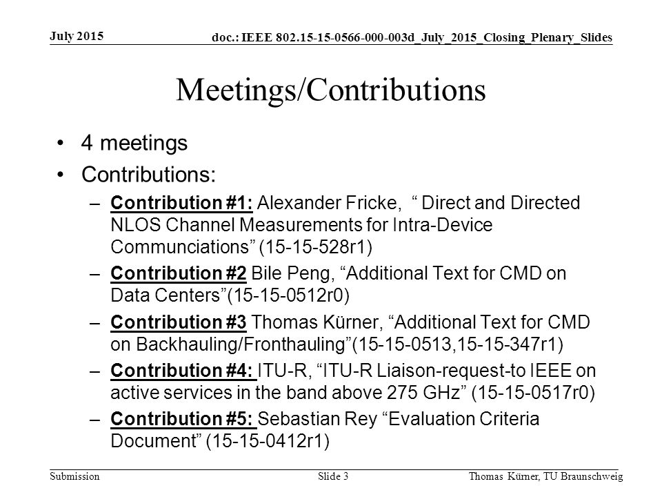 doc.: IEEE d_July_2015_Closing_Plenary_Slides Submission Meetings/Contributions 4 meetings Contributions: –Contribution #1: Alexander Fricke, Direct and Directed NLOS Channel Measurements for Intra-Device Communciations ( r1) –Contribution #2 Bile Peng, Additional Text for CMD on Data Centers ( r0) –Contribution #3 Thomas Kürner, Additional Text for CMD on Backhauling/Fronthauling ( , r1) –Contribution #4: ITU-R, ITU-R Liaison-request-to IEEE on active services in the band above 275 GHz ( r0) –Contribution #5: Sebastian Rey Evaluation Criteria Document ( r1) July 2015 Thomas Kürner, TU BraunschweigSlide 3