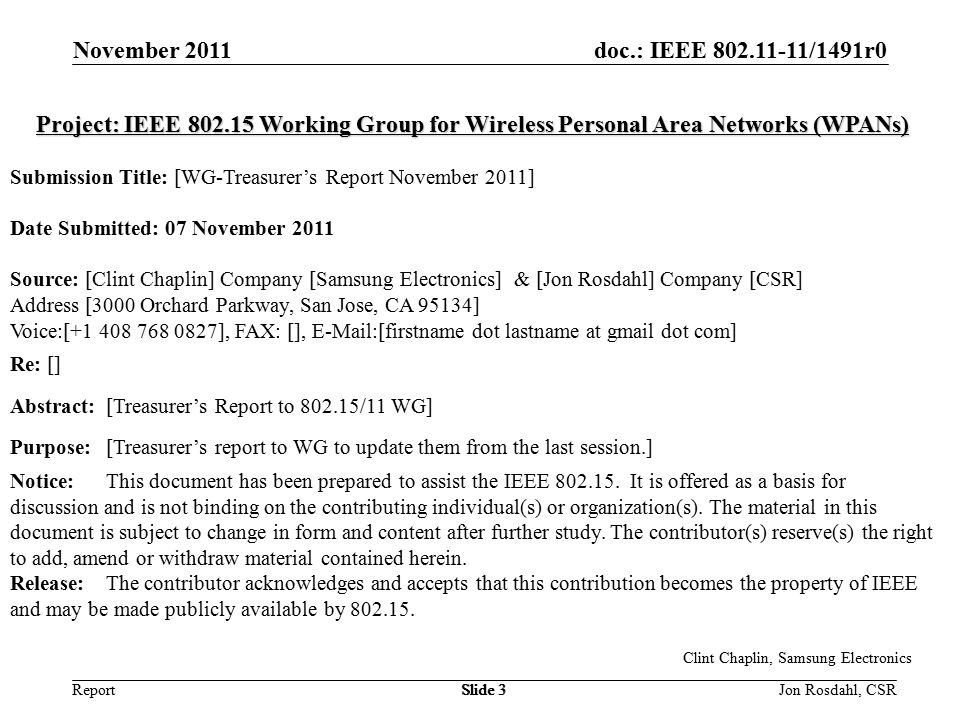doc.: IEEE /1491r0 Report November 2011 Jon Rosdahl, CSRSlide 3 Clint Chaplin, Samsung Electronics Slide 3 Project: IEEE Working Group for Wireless Personal Area Networks (WPANs) Submission Title: [WG-Treasurer’s Report November 2011] Date Submitted: 07 November 2011 Source: [Clint Chaplin] Company [Samsung Electronics] & [Jon Rosdahl] Company [CSR] Address [3000 Orchard Parkway, San Jose, CA 95134] Voice:[ ], FAX: [],  [firstname dot lastname at gmail dot com] Re: [] Abstract:[Treasurer’s Report to /11 WG] Purpose:[Treasurer’s report to WG to update them from the last session.] Notice:This document has been prepared to assist the IEEE