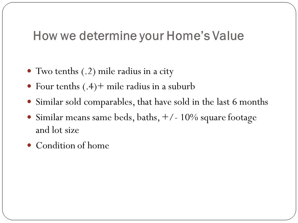 How we determine your Home’s Value Two tenths (.2) mile radius in a city Four tenths (.4)+ mile radius in a suburb Similar sold comparables, that have sold in the last 6 months Similar means same beds, baths, +/- 10% square footage and lot size Condition of home