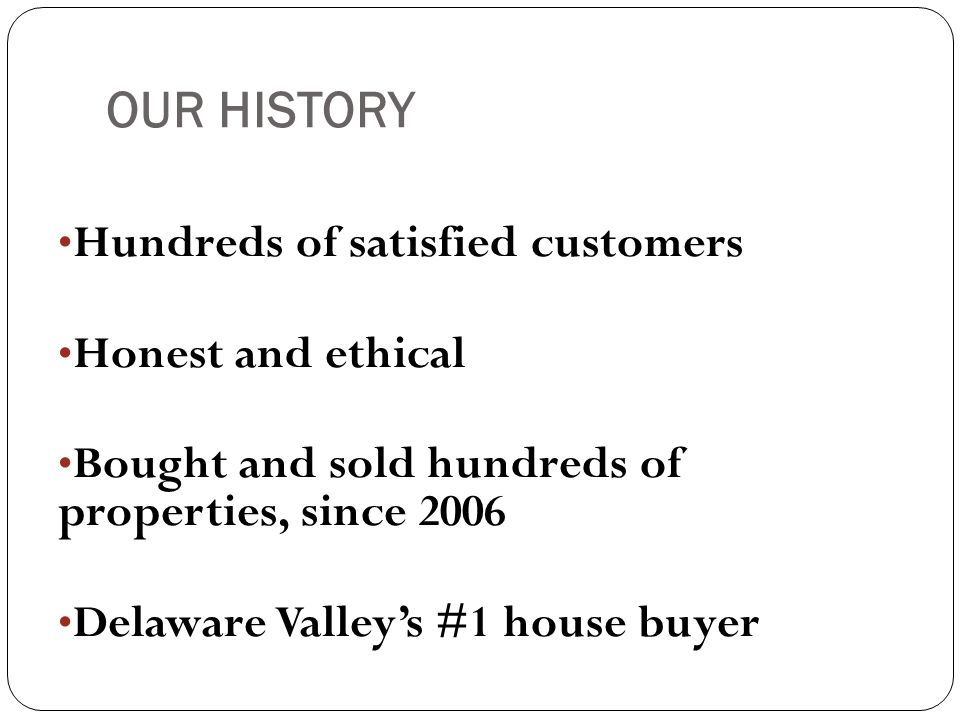 OUR HISTORY Hundreds of satisfied customers Honest and ethical Bought and sold hundreds of properties, since 2006 Delaware Valley’s #1 house buyer