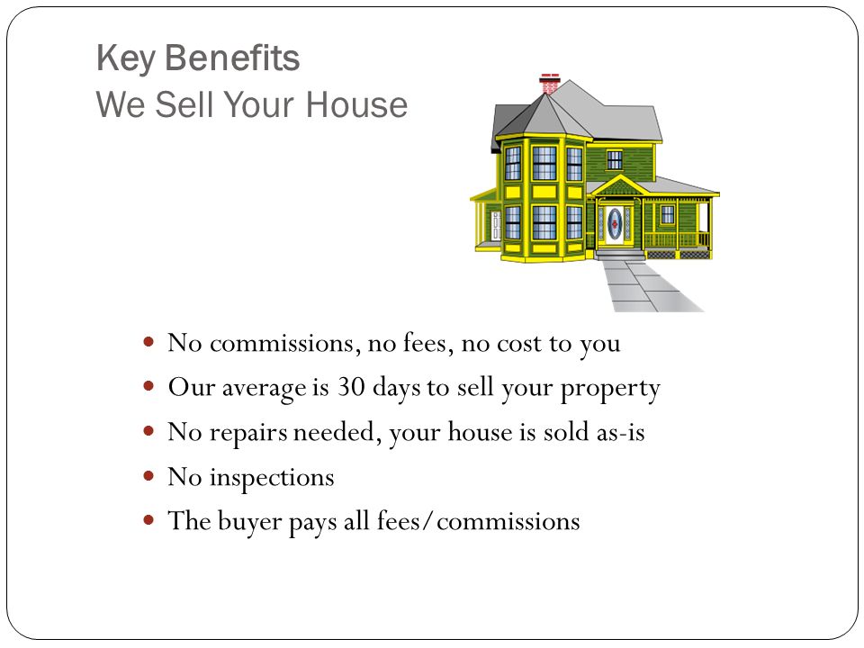 Key Benefits We Sell Your House No commissions, no fees, no cost to you Our average is 30 days to sell your property No repairs needed, your house is sold as-is No inspections The buyer pays all fees/commissions