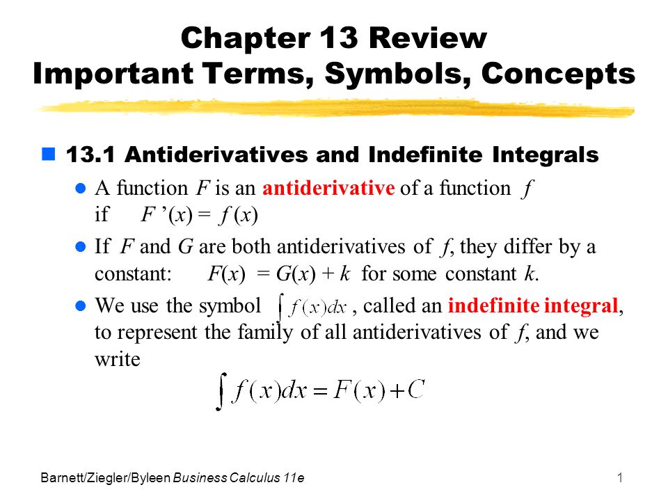 Barnett/Ziegler/Byleen Business Calculus 11e1 Chapter 13 Review Important Terms, Symbols, Concepts 13.1 Antiderivatives and Indefinite Integrals A function F is an antiderivative of a function f if F ’(x) = f (x) If F and G are both antiderivatives of f, they differ by a constant: F(x) = G(x) + k for some constant k.
