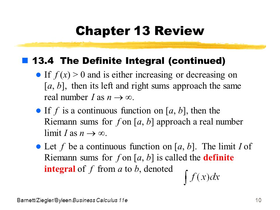 Barnett/Ziegler/Byleen Business Calculus 11e10 Chapter 13 Review 13.4 The Definite Integral (continued) If f (x) > 0 and is either increasing or decreasing on [a, b], then its left and right sums approach the same real number I as n  .