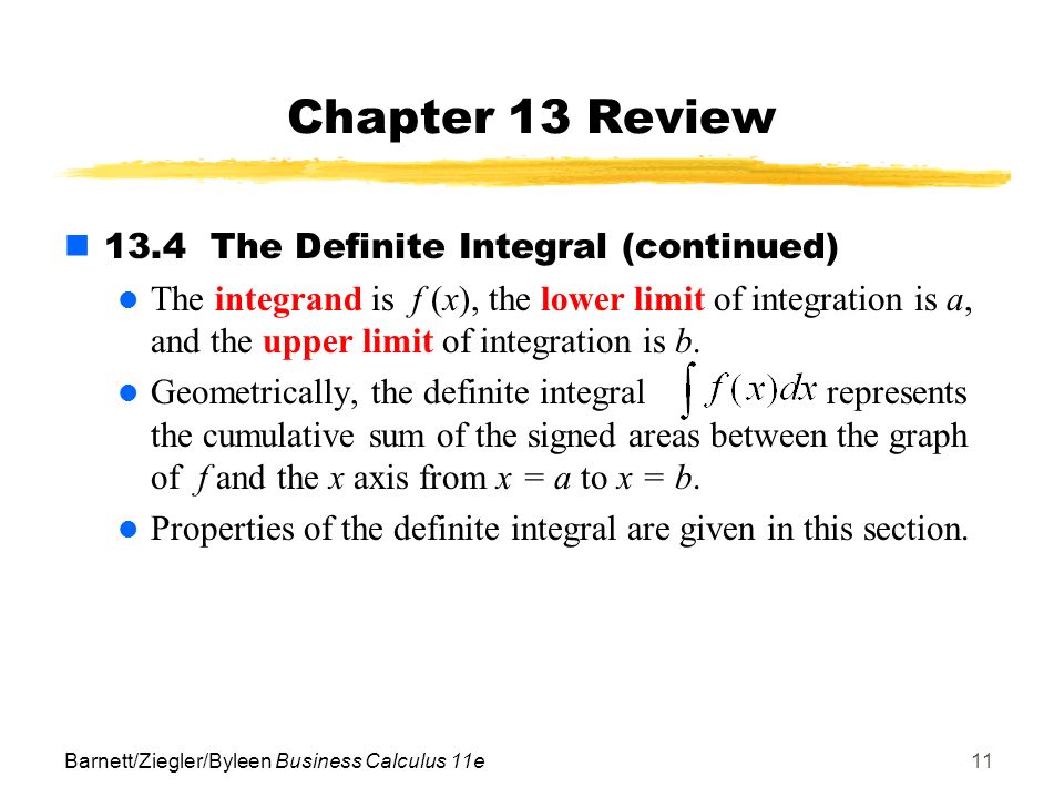 Barnett/Ziegler/Byleen Business Calculus 11e11 Chapter 13 Review 13.4 The Definite Integral (continued) The integrand is f (x), the lower limit of integration is a, and the upper limit of integration is b.