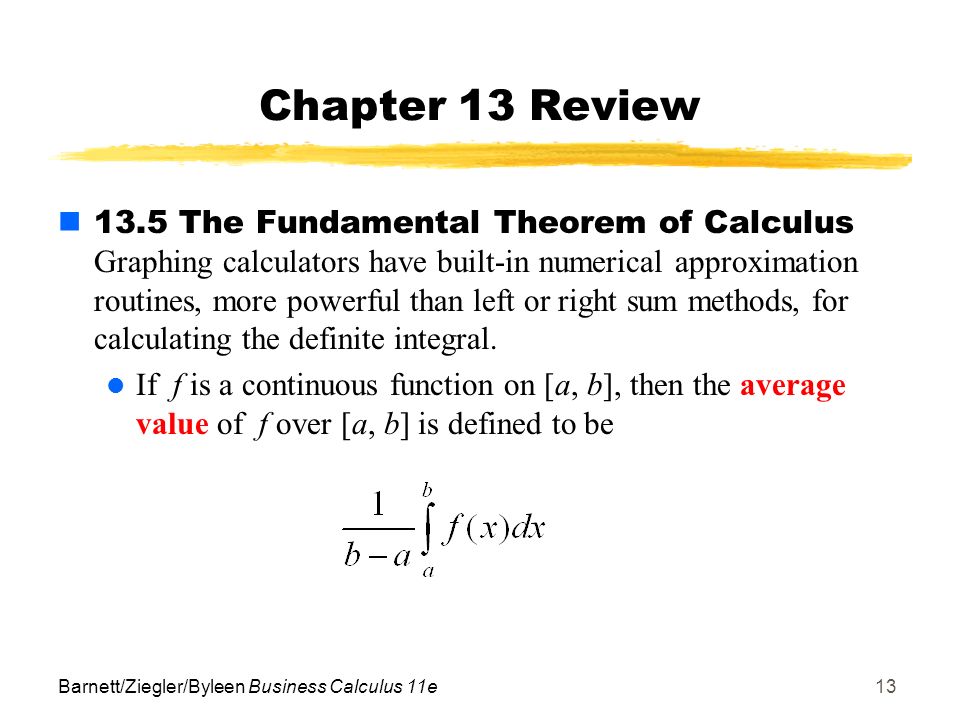Barnett/Ziegler/Byleen Business Calculus 11e13 Chapter 13 Review 13.5 The Fundamental Theorem of Calculus Graphing calculators have built-in numerical approximation routines, more powerful than left or right sum methods, for calculating the definite integral.