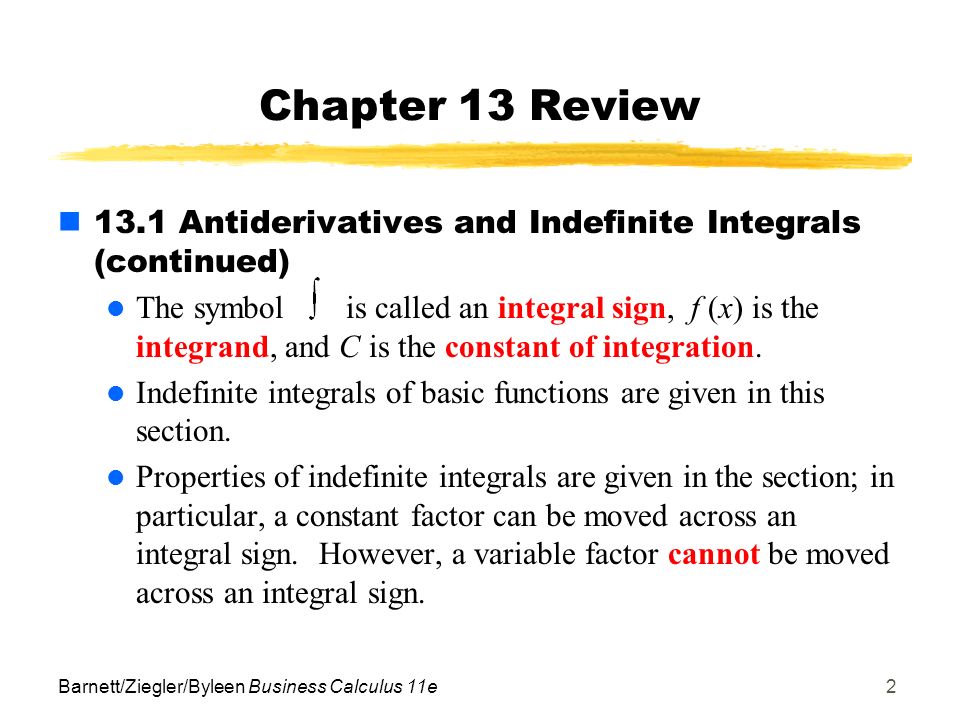 Barnett/Ziegler/Byleen Business Calculus 11e2 Chapter 13 Review 13.1 Antiderivatives and Indefinite Integrals (continued) The symbolis called an integral sign, f (x) is the integrand, and C is the constant of integration.