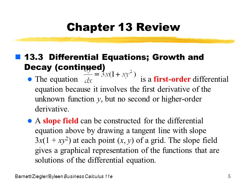 Barnett/Ziegler/Byleen Business Calculus 11e5 Chapter 13 Review 13.3 Differential Equations; Growth and Decay (continued) The equation is a first-order differential equation because it involves the first derivative of the unknown function y, but no second or higher-order derivative.