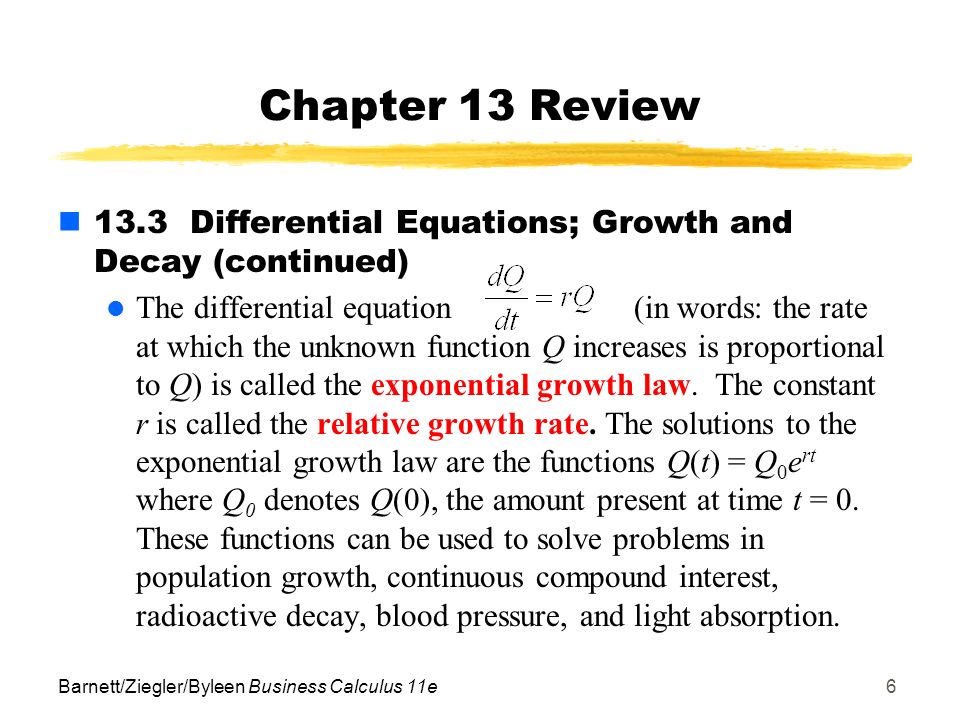 Barnett/Ziegler/Byleen Business Calculus 11e6 Chapter 13 Review 13.3 Differential Equations; Growth and Decay (continued) The differential equation(in words: the rate at which the unknown function Q increases is proportional to Q) is called the exponential growth law.
