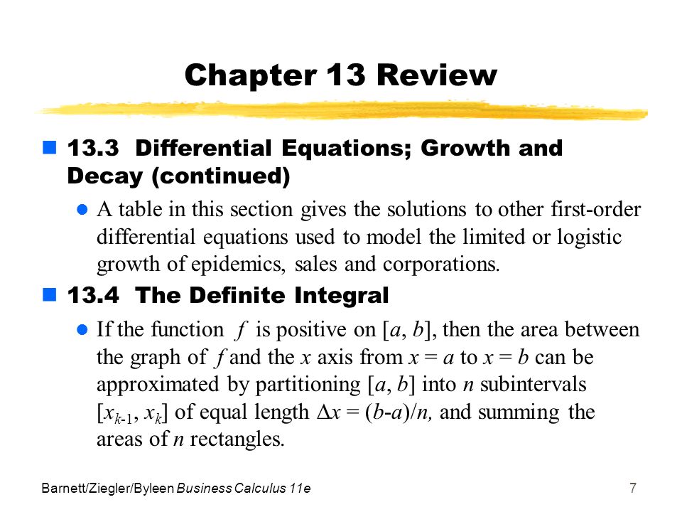 Barnett/Ziegler/Byleen Business Calculus 11e7 Chapter 13 Review 13.3 Differential Equations; Growth and Decay (continued) A table in this section gives the solutions to other first-order differential equations used to model the limited or logistic growth of epidemics, sales and corporations.