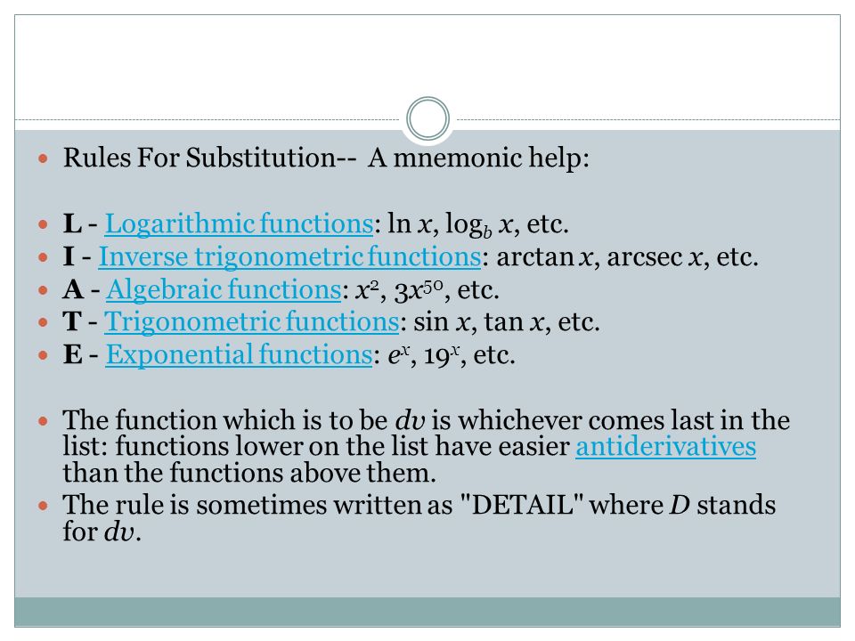 Rules For Substitution-- A mnemonic help: L - Logarithmic functions: ln x, log b x, etc.Logarithmic functions I - Inverse trigonometric functions: arctan x, arcsec x, etc.Inverse trigonometric functions A - Algebraic functions: x 2, 3x 50, etc.Algebraic functions T - Trigonometric functions: sin x, tan x, etc.Trigonometric functions E - Exponential functions: e x, 19 x, etc.Exponential functions The function which is to be dv is whichever comes last in the list: functions lower on the list have easier antiderivatives than the functions above them.antiderivatives The rule is sometimes written as DETAIL where D stands for dv.