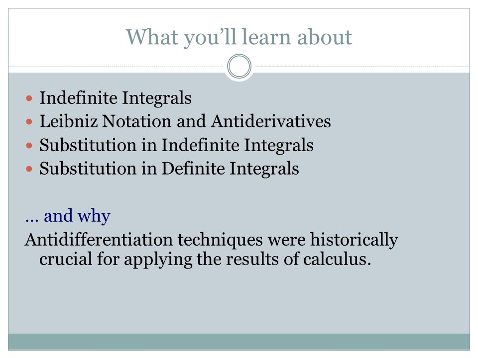 What you’ll learn about Indefinite Integrals Leibniz Notation and Antiderivatives Substitution in Indefinite Integrals Substitution in Definite Integrals … and why Antidifferentiation techniques were historically crucial for applying the results of calculus.