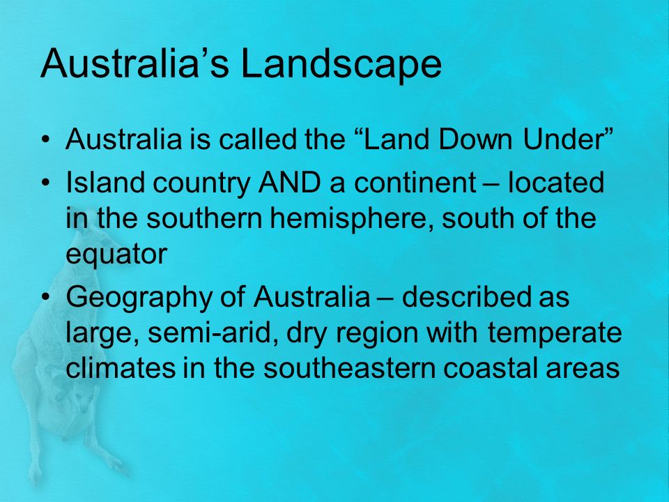 Australia’s Landscape Australia is called the Land Down Under Island country AND a continent – located in the southern hemisphere, south of the equator Geography of Australia – described as large, semi-arid, dry region with temperate climates in the southeastern coastal areas