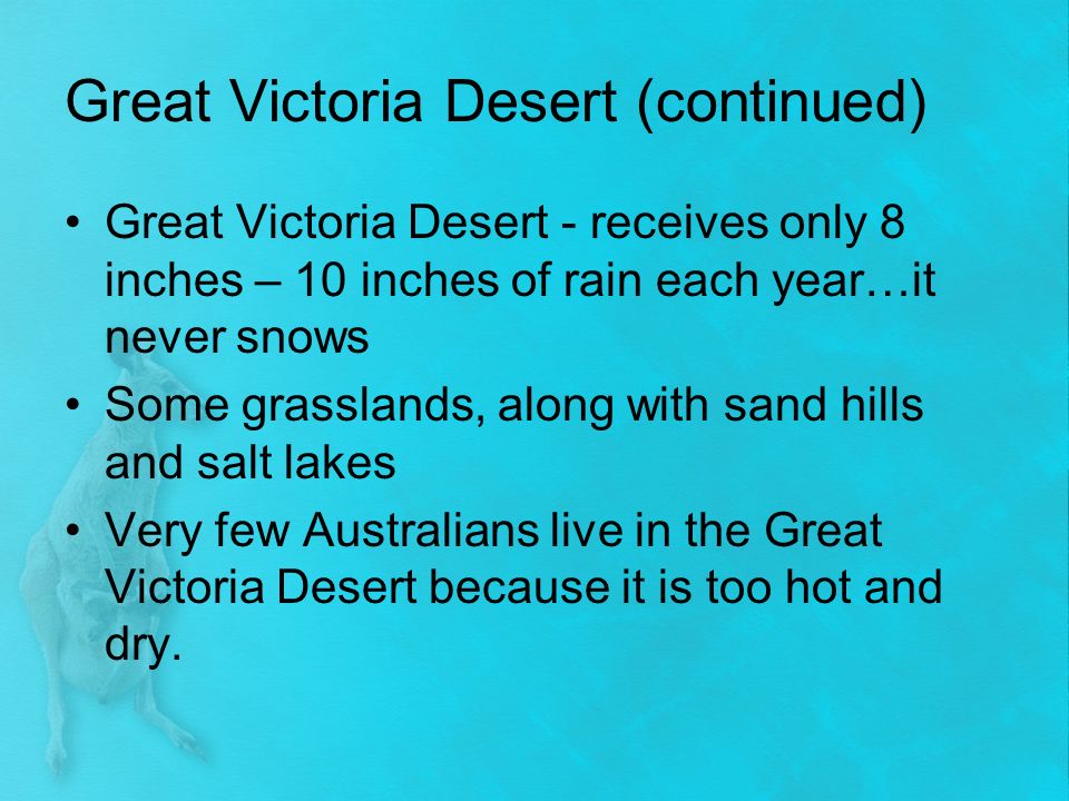 Great Victoria Desert (continued) Great Victoria Desert - receives only 8 inches – 10 inches of rain each year…it never snows Some grasslands, along with sand hills and salt lakes Very few Australians live in the Great Victoria Desert because it is too hot and dry.