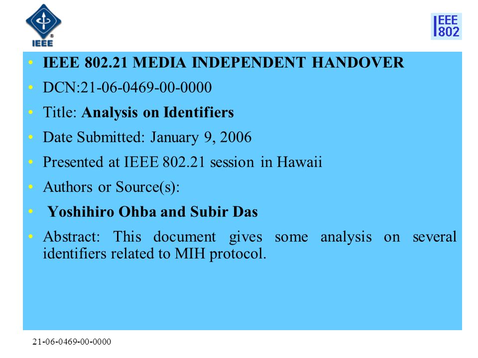 IEEE MEDIA INDEPENDENT HANDOVER DCN: Title: Analysis on Identifiers Date Submitted: January 9, 2006 Presented at IEEE session in Hawaii Authors or Source(s): Yoshihiro Ohba and Subir Das Abstract: This document gives some analysis on several identifiers related to MIH protocol.