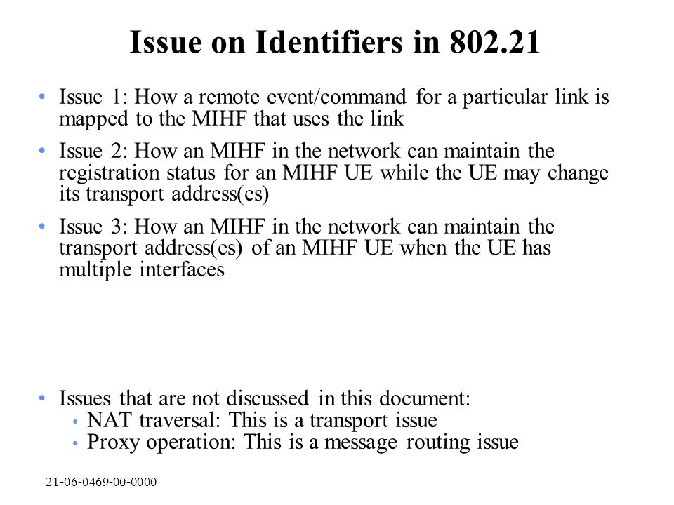 Issue on Identifiers in Issue 1: How a remote event/command for a particular link is mapped to the MIHF that uses the link Issue 2: How an MIHF in the network can maintain the registration status for an MIHF UE while the UE may change its transport address(es) Issue 3: How an MIHF in the network can maintain the transport address(es) of an MIHF UE when the UE has multiple interfaces Issues that are not discussed in this document: NAT traversal: This is a transport issue Proxy operation: This is a message routing issue