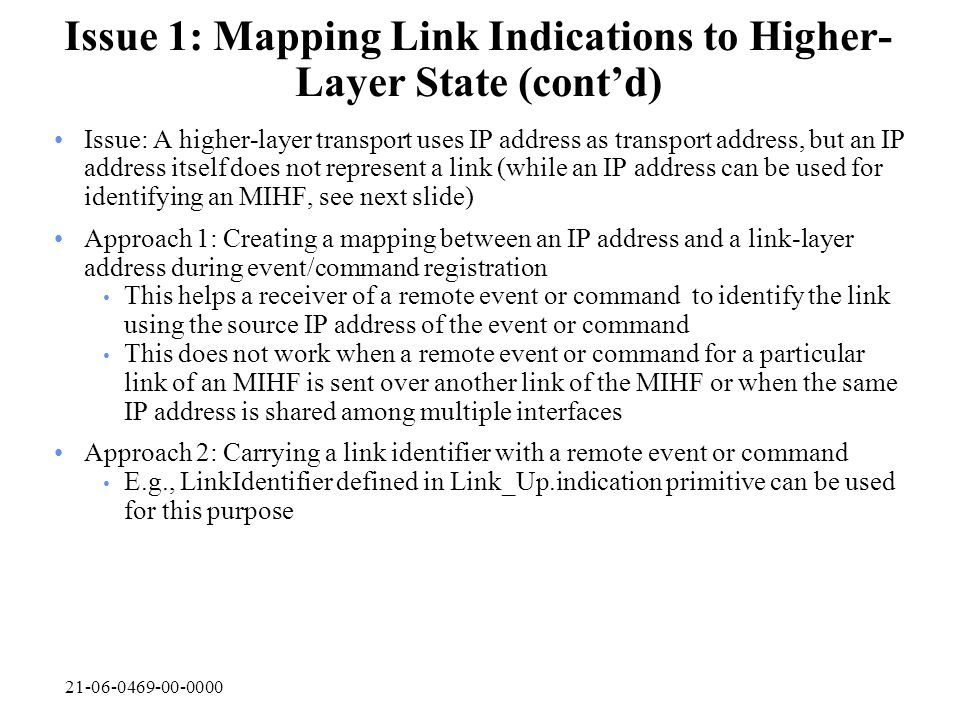 Issue 1: Mapping Link Indications to Higher- Layer State (cont’d) Issue: A higher-layer transport uses IP address as transport address, but an IP address itself does not represent a link (while an IP address can be used for identifying an MIHF, see next slide) Approach 1: Creating a mapping between an IP address and a link-layer address during event/command registration This helps a receiver of a remote event or command to identify the link using the source IP address of the event or command This does not work when a remote event or command for a particular link of an MIHF is sent over another link of the MIHF or when the same IP address is shared among multiple interfaces Approach 2: Carrying a link identifier with a remote event or command E.g., LinkIdentifier defined in Link_Up.indication primitive can be used for this purpose
