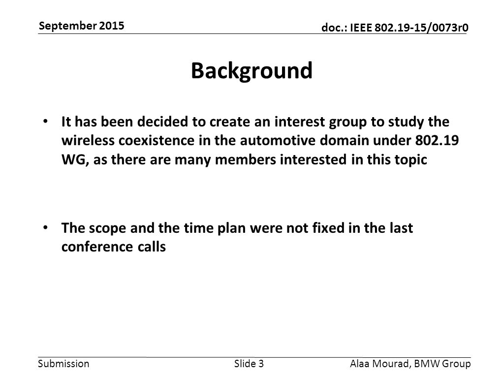 Submission doc.: IEEE /0073r0 September 2015 Alaa Mourad, BMW GroupSlide 3 Background It has been decided to create an interest group to study the wireless coexistence in the automotive domain under WG, as there are many members interested in this topic The scope and the time plan were not fixed in the last conference calls