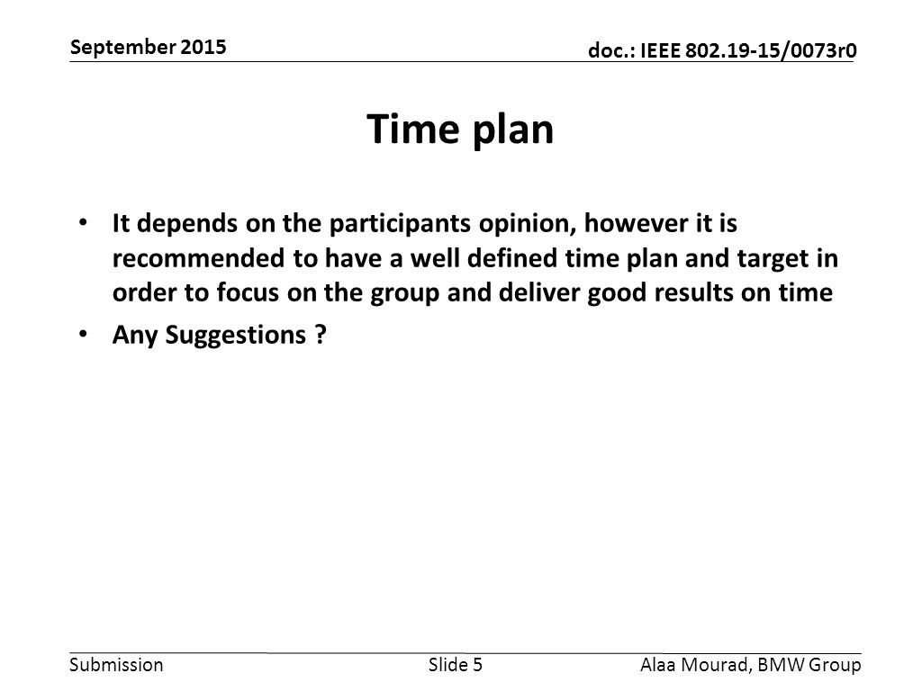 Submission doc.: IEEE /0073r0 September 2015 Alaa Mourad, BMW GroupSlide 5 Time plan It depends on the participants opinion, however it is recommended to have a well defined time plan and target in order to focus on the group and deliver good results on time Any Suggestions