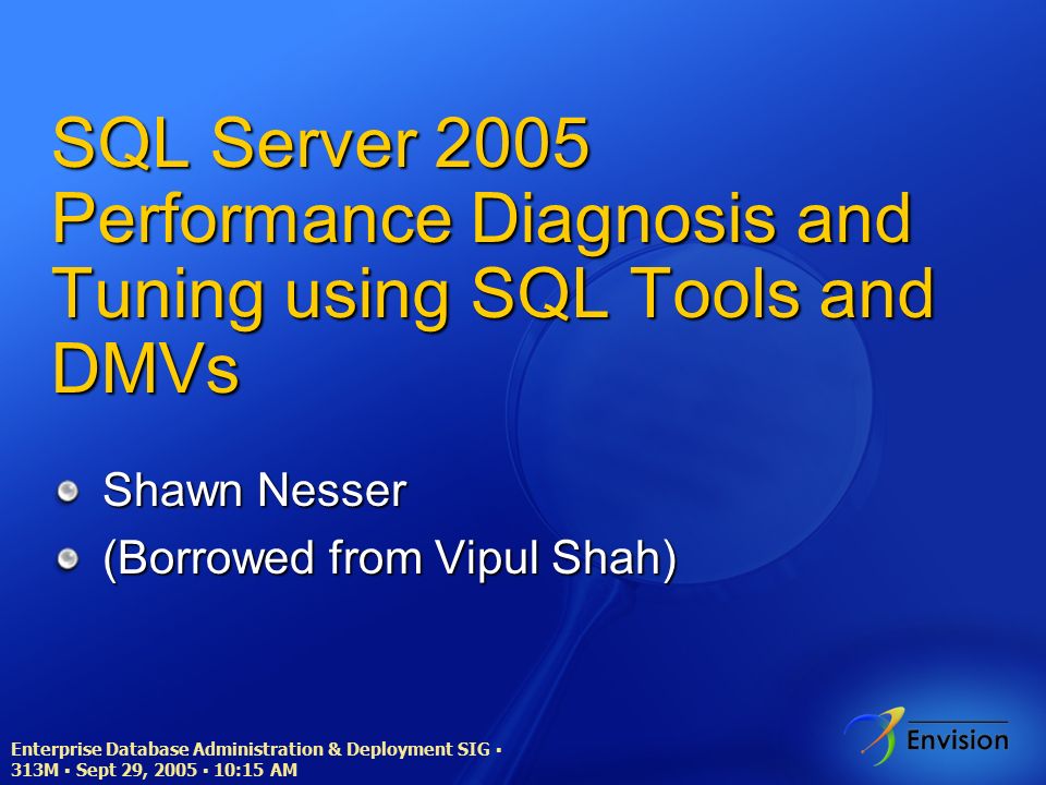 Enterprise Database Administration & Deployment SIG ▪ 313M ▪ Sept 29, 2005 ▪ 10:15 AM SQL Server 2005 Performance Diagnosis and Tuning using SQL Tools and DMVs Shawn Nesser (Borrowed from Vipul Shah)