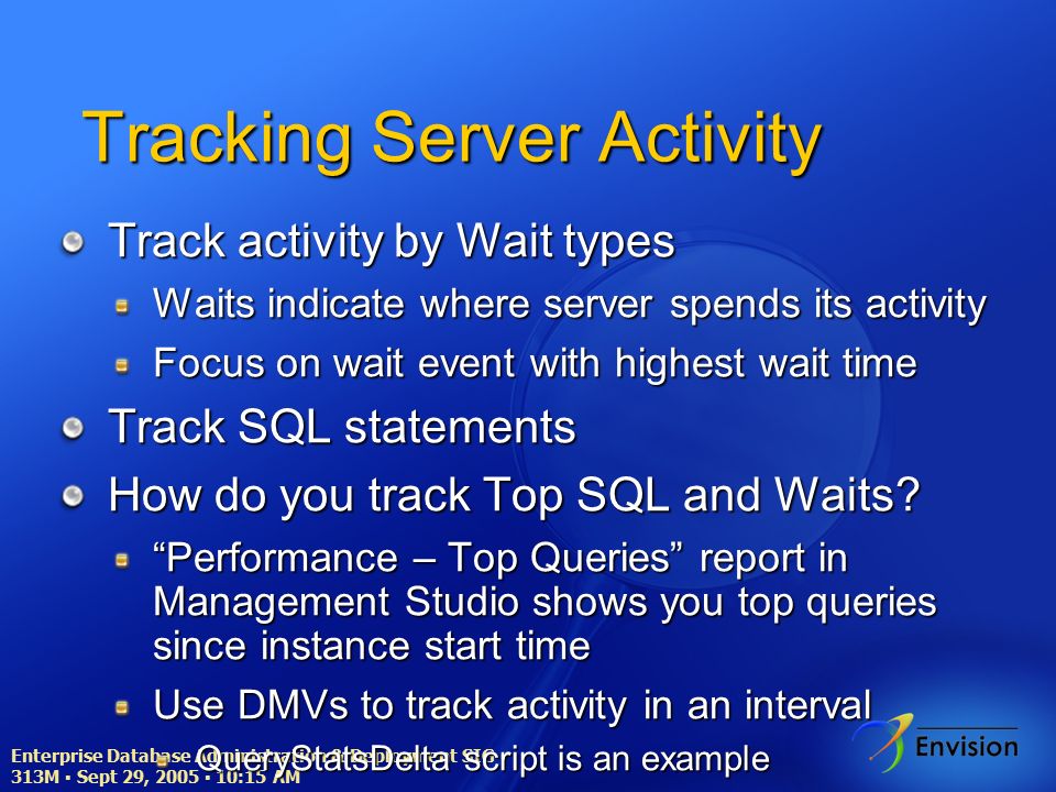 Enterprise Database Administration & Deployment SIG ▪ 313M ▪ Sept 29, 2005 ▪ 10:15 AM Tracking Server Activity Track activity by Wait types Waits indicate where server spends its activity Focus on wait event with highest wait time Track SQL statements How do you track Top SQL and Waits.