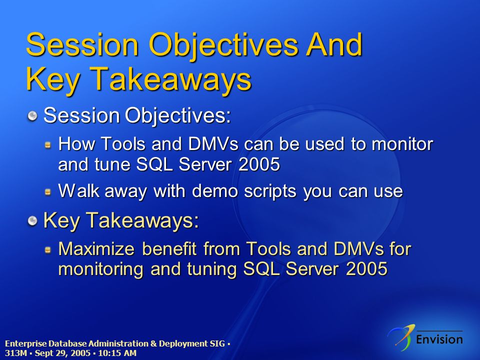 Enterprise Database Administration & Deployment SIG ▪ 313M ▪ Sept 29, 2005 ▪ 10:15 AM Session Objectives And Key Takeaways Session Objectives: How Tools and DMVs can be used to monitor and tune SQL Server 2005 Walk away with demo scripts you can use Key Takeaways: Maximize benefit from Tools and DMVs for monitoring and tuning SQL Server 2005