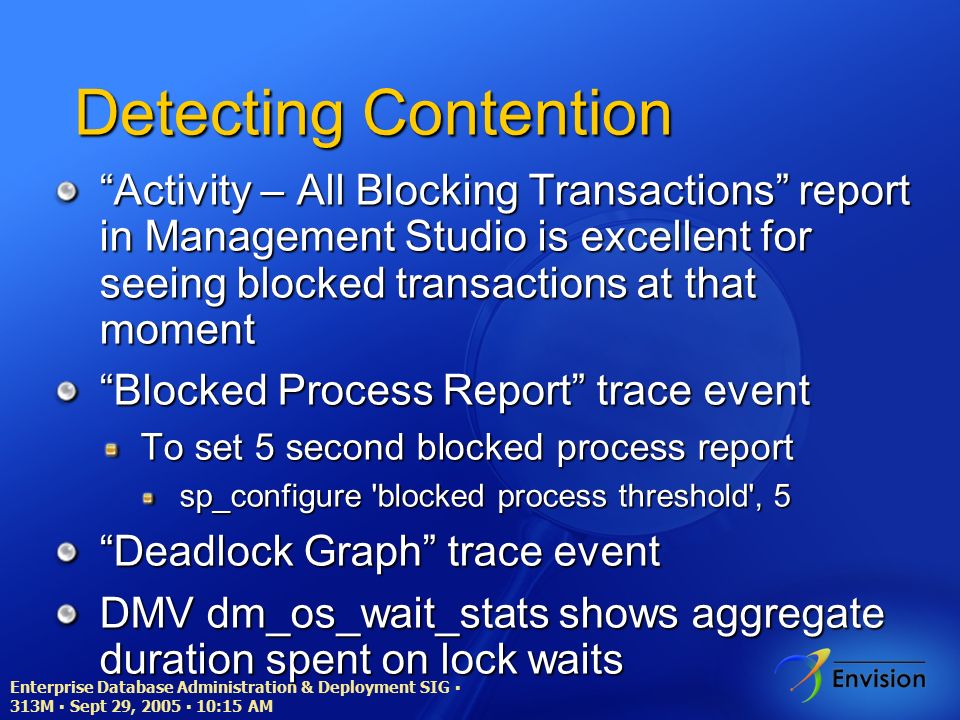 Enterprise Database Administration & Deployment SIG ▪ 313M ▪ Sept 29, 2005 ▪ 10:15 AM Detecting Contention Activity – All Blocking Transactions report in Management Studio is excellent for seeing blocked transactions at that moment Blocked Process Report trace event To set 5 second blocked process report sp_configure blocked process threshold , 5 Deadlock Graph trace event DMV dm_os_wait_stats shows aggregate duration spent on lock waits