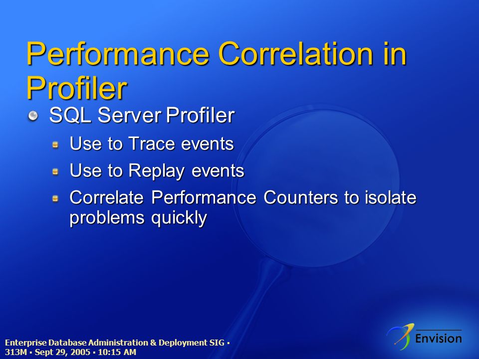 Enterprise Database Administration & Deployment SIG ▪ 313M ▪ Sept 29, 2005 ▪ 10:15 AM Performance Correlation in Profiler SQL Server Profiler Use to Trace events Use to Replay events Correlate Performance Counters to isolate problems quickly