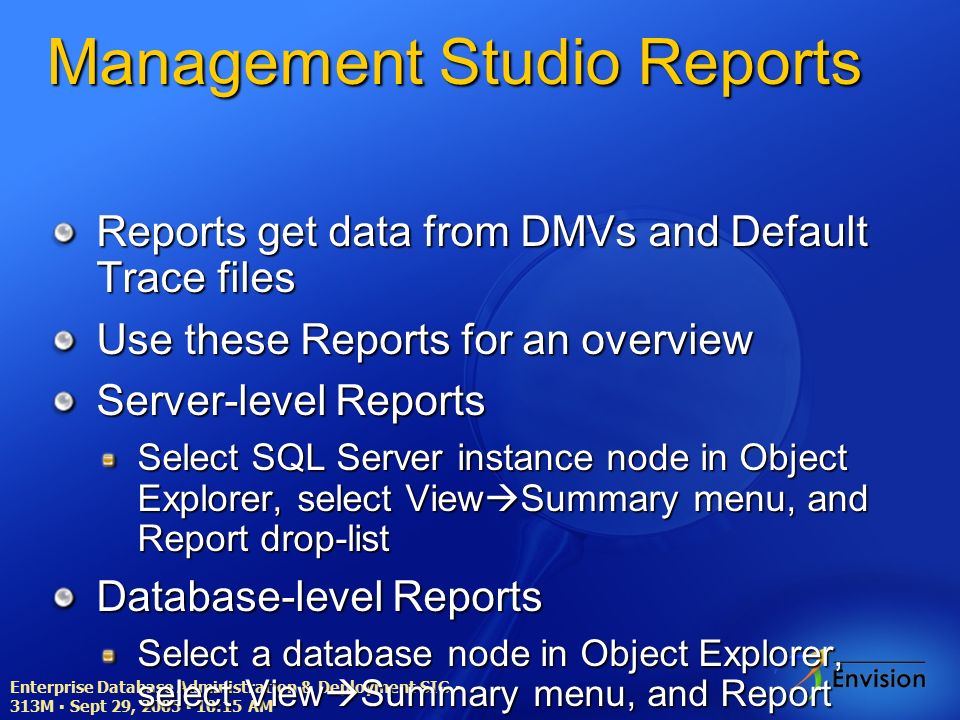 Enterprise Database Administration & Deployment SIG ▪ 313M ▪ Sept 29, 2005 ▪ 10:15 AM Management Studio Reports Reports get data from DMVs and Default Trace files Use these Reports for an overview Server-level Reports Select SQL Server instance node in Object Explorer, select View  Summary menu, and Report drop-list Database-level Reports Select a database node in Object Explorer, select View  Summary menu, and Report drop-list