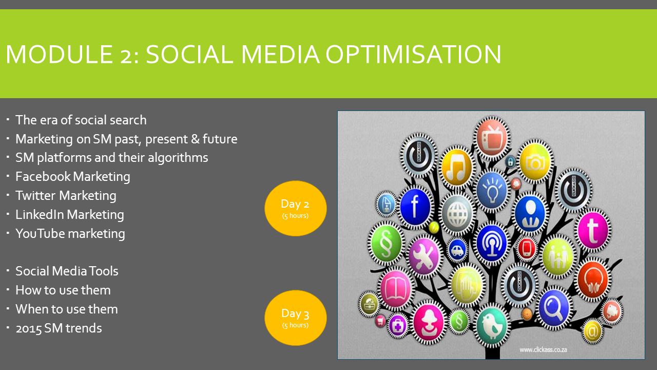 MODULE 2: SOCIAL MEDIA OPTIMISATION  The era of social search  Marketing on SM past, present & future  SM platforms and their algorithms  Facebook Marketing  Twitter Marketing  LinkedIn Marketing  YouTube marketing  Social Media Tools  How to use them  When to use them  2015 SM trends Day 3 (5 hours) Day 2 (5 hours)