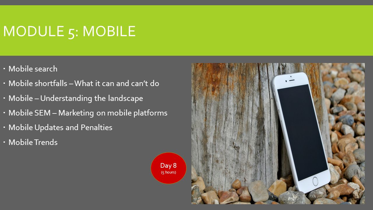 MODULE 5: MOBILE  Mobile search  Mobile shortfalls – What it can and can’t do  Mobile – Understanding the landscape  Mobile SEM – Marketing on mobile platforms  Mobile Updates and Penalties  Mobile Trends Day 8 (5 hours)