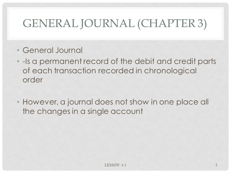 GENERAL JOURNAL (CHAPTER 3) General Journal -Is a permanent record of the debit and credit parts of each transaction recorded in chronological order However, a journal does not show in one place all the changes in a single account LESSON 4-13
