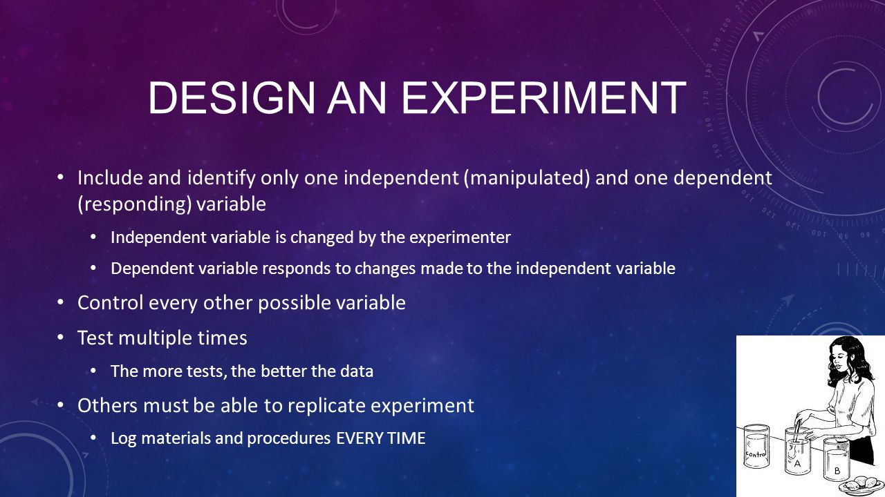 DESIGN AN EXPERIMENT Include and identify only one independent (manipulated) and one dependent (responding) variable Independent variable is changed by the experimenter Dependent variable responds to changes made to the independent variable Control every other possible variable Test multiple times The more tests, the better the data Others must be able to replicate experiment Log materials and procedures EVERY TIME