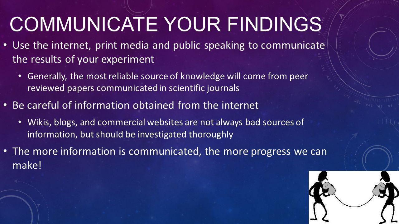 COMMUNICATE YOUR FINDINGS Use the internet, print media and public speaking to communicate the results of your experiment Generally, the most reliable source of knowledge will come from peer reviewed papers communicated in scientific journals Be careful of information obtained from the internet Wikis, blogs, and commercial websites are not always bad sources of information, but should be investigated thoroughly The more information is communicated, the more progress we can make!