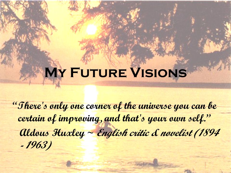 My Future Visions There s only one corner of the universe you can be certain of improving, and that s your own self. Aldous Huxley ~ English critic & novelist ( )
