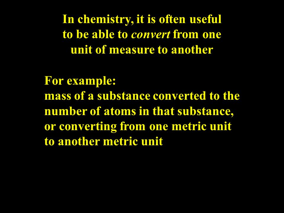 In chemistry, it is often useful to be able to convert from one unit of measure to another For example: mass of a substance converted to the number of atoms in that substance, or converting from one metric unit to another metric unit