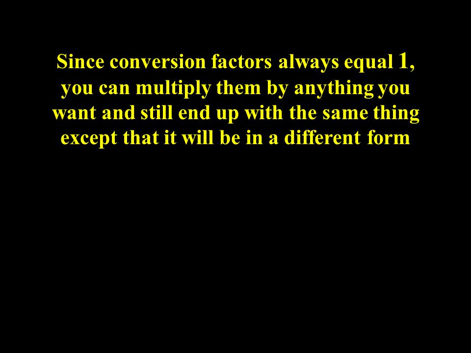 Since conversion factors always equal 1, you can multiply them by anything you want and still end up with the same thing except that it will be in a different form