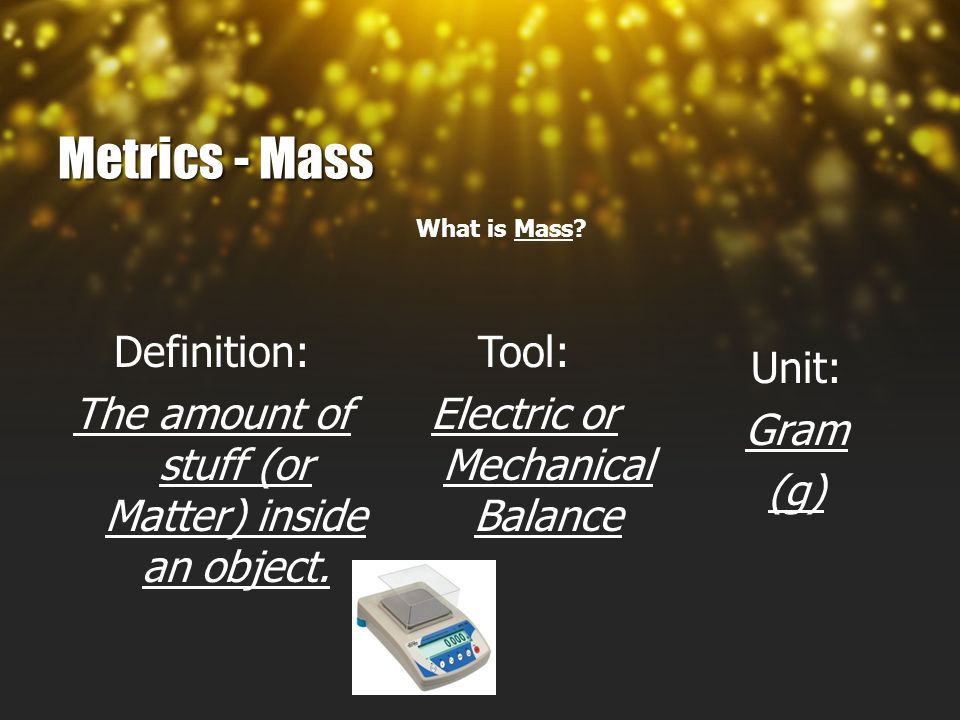 Metrics - Mass What is Mass. Definition: The amount of stuff (or Matter) inside an object.