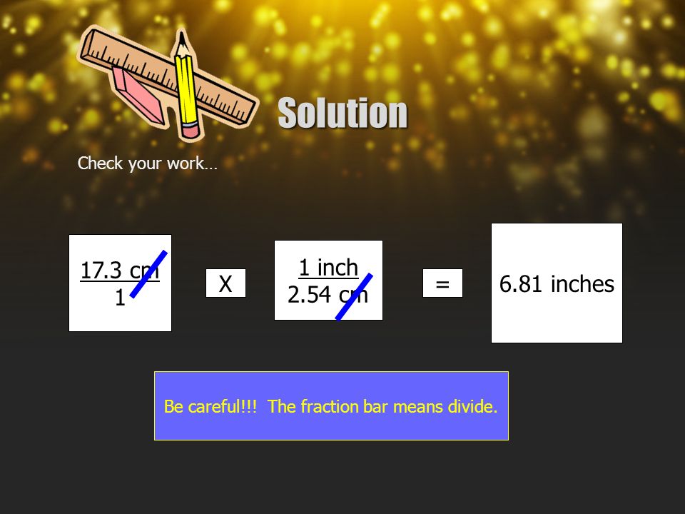 Solution Check your work… 17.3 cm 1 X 1 inch 2.54 cm = 6.81 inches Be careful!!.