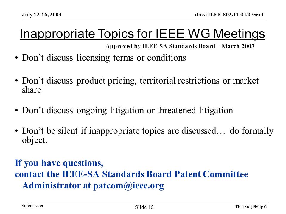 doc.: IEEE /0755r1 Submission July 12-16, 2004 TK Tan (Philips) Slide 10 Inappropriate Topics for IEEE WG Meetings Don’t discuss licensing terms or conditions Don’t discuss product pricing, territorial restrictions or market share Don’t discuss ongoing litigation or threatened litigation Don’t be silent if inappropriate topics are discussed… do formally object.