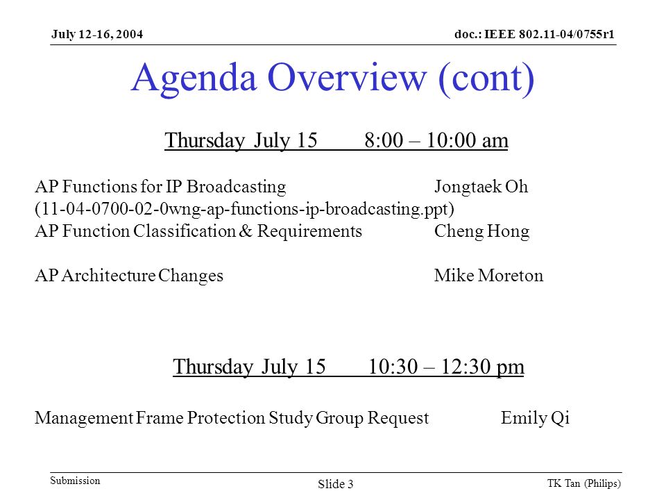 doc.: IEEE /0755r1 Submission July 12-16, 2004 TK Tan (Philips) Slide 3 Agenda Overview (cont) Thursday July 158:00 – 10:00 am AP Functions for IP BroadcastingJongtaek Oh ( wng-ap-functions-ip-broadcasting.ppt) AP Function Classification & RequirementsCheng Hong AP Architecture ChangesMike Moreton Thursday July 1510:30 – 12:30 pm Management Frame Protection Study Group RequestEmily Qi