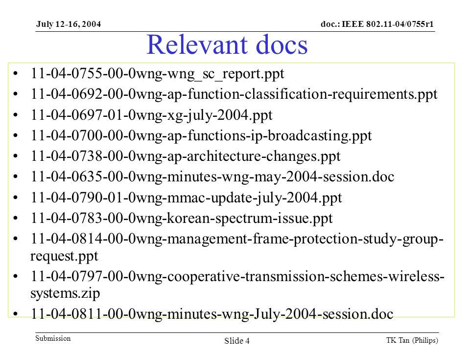 doc.: IEEE /0755r1 Submission July 12-16, 2004 TK Tan (Philips) Slide 4 Relevant docs wng-wng_sc_report.ppt wng-ap-function-classification-requirements.ppt wng-xg-july-2004.ppt wng-ap-functions-ip-broadcasting.ppt wng-ap-architecture-changes.ppt wng-minutes-wng-may-2004-session.doc wng-mmac-update-july-2004.ppt wng-korean-spectrum-issue.ppt wng-management-frame-protection-study-group- request.ppt wng-cooperative-transmission-schemes-wireless- systems.zip wng-minutes-wng-July-2004-session.doc