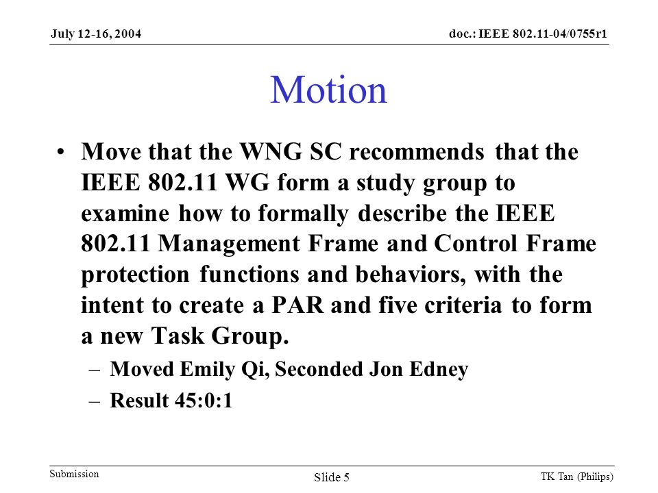 doc.: IEEE /0755r1 Submission July 12-16, 2004 TK Tan (Philips) Slide 5 Motion Move that the WNG SC recommends that the IEEE WG form a study group to examine how to formally describe the IEEE Management Frame and Control Frame protection functions and behaviors, with the intent to create a PAR and five criteria to form a new Task Group.