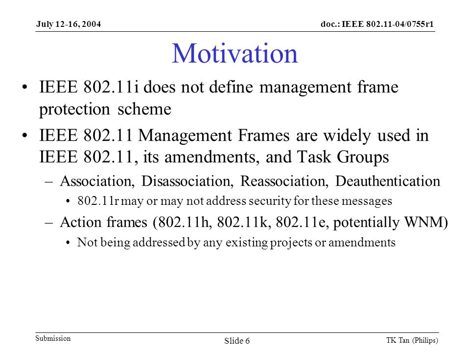 doc.: IEEE /0755r1 Submission July 12-16, 2004 TK Tan (Philips) Slide 6 Motivation IEEE i does not define management frame protection scheme IEEE Management Frames are widely used in IEEE , its amendments, and Task Groups –Association, Disassociation, Reassociation, Deauthentication r may or may not address security for these messages –Action frames (802.11h, k, e, potentially WNM) Not being addressed by any existing projects or amendments