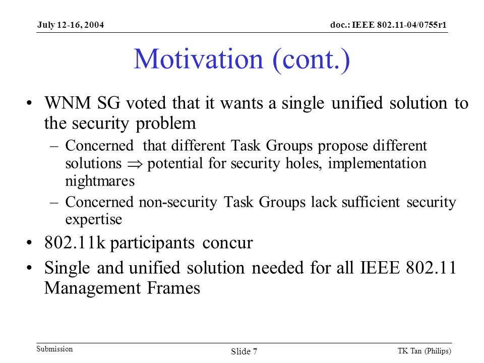doc.: IEEE /0755r1 Submission July 12-16, 2004 TK Tan (Philips) Slide 7 Motivation (cont.) WNM SG voted that it wants a single unified solution to the security problem –Concerned that different Task Groups propose different solutions  potential for security holes, implementation nightmares –Concerned non-security Task Groups lack sufficient security expertise k participants concur Single and unified solution needed for all IEEE Management Frames