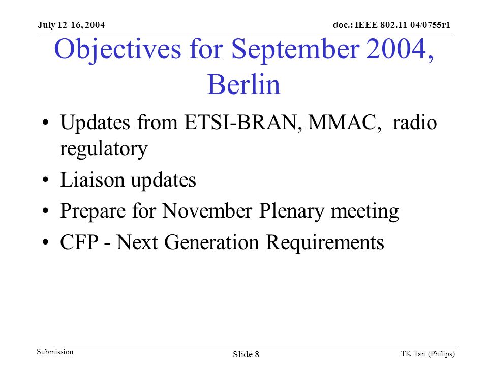 doc.: IEEE /0755r1 Submission July 12-16, 2004 TK Tan (Philips) Slide 8 Objectives for September 2004, Berlin Updates from ETSI-BRAN, MMAC, radio regulatory Liaison updates Prepare for November Plenary meeting CFP - Next Generation Requirements