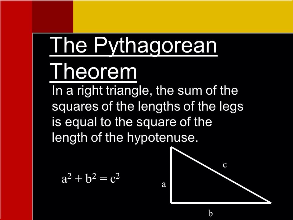The Pythagorean Theorem In a right triangle, the sum of the squares of the lengths of the legs is equal to the square of the length of the hypotenuse.