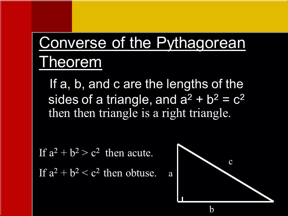 Converse of the Pythagorean Theorem If a, b, and c are the lengths of the sides of a triangle, and a 2 + b 2 = c 2 then then triangle is a right triangle.
